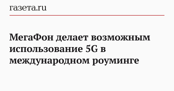 МегаФон делает возможным использование 5G в международном роуминге