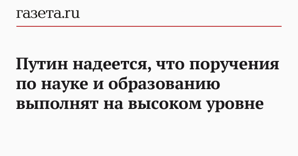 Путин надеется, что поручения по науке и образованию выполнят на высоком уровне