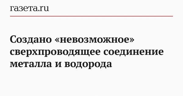 Создано «невозможное» сверхпроводящее соединение металла и водорода Создано «невозможное» сверхпроводящее соединение металла и водорода