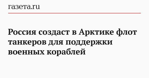 Россия создаст в Арктике флот танкеров для поддержки военных кораблей Россия создаст в Арктике флот танкеров для поддержки военных кораблей