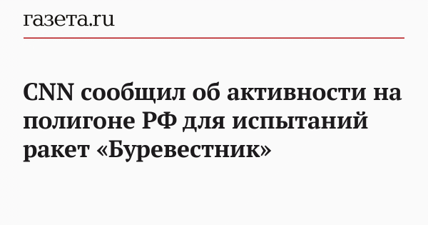 CNN сообщил об активности на полигоне РФ для испытаний ракет «Буревестник»