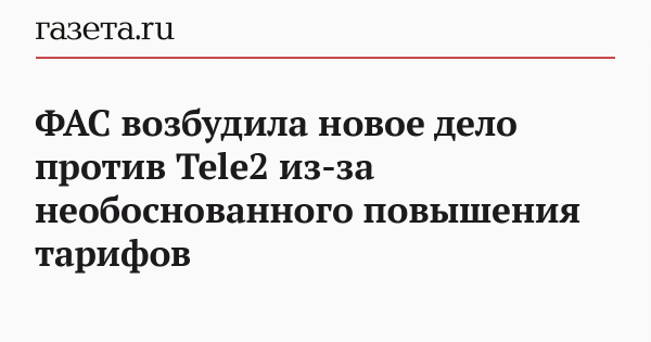 ФАС возбудила новое дело против Tele2 из-за необоснованного повышения тарифов