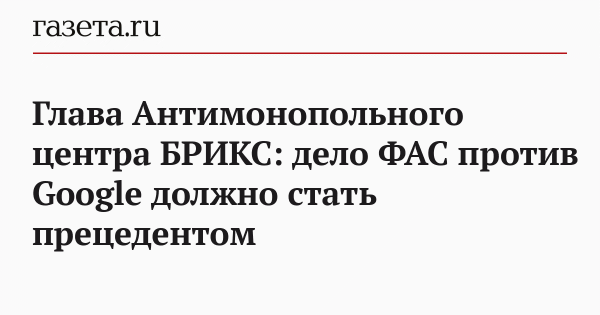 Глава Антимонопольного центра БРИКС: дело ФАС против Google должно стать прецедентом