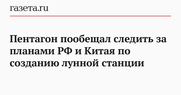 Пентагон пообещал следить за планами РФ и Китая по созданию лунной станции